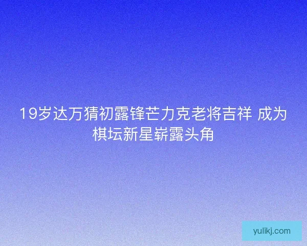 19岁达万猜初露锋芒力克老将吉祥 成为棋坛新星崭露头角