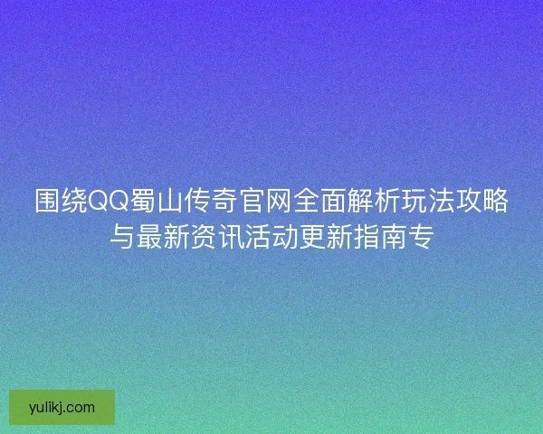 围绕QQ蜀山传奇官网全面解析玩法攻略与最新资讯活动更新指南专