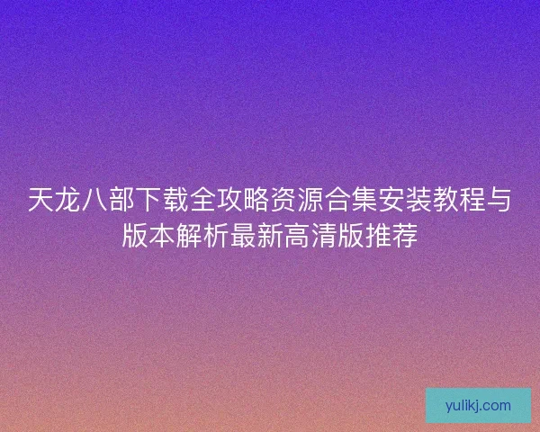 天龙八部下载全攻略资源合集安装教程与版本解析最新高清版推荐