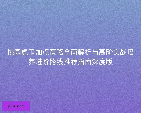 桃园虎卫加点策略全面解析与高阶实战培养进阶路线推荐指南深度版 桃园虎卫加点策略全面解析与高阶实战培养进阶路线推荐指南深度版