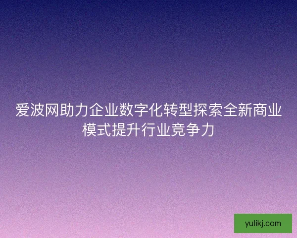 爱波网助力企业数字化转型探索全新商业模式提升行业竞争力