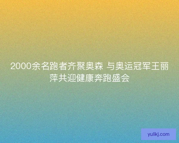 2000余名跑者齐聚奥森 与奥运冠军王丽萍共迎健康奔跑盛会