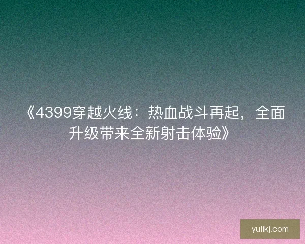 《4399穿越火线：热血战斗再起，全面升级带来全新射击体验》