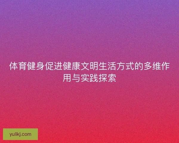 体育健身促进健康文明生活方式的多维作用与实践探索 体育健身促进健康文明生活方式的多维作用与实践探索