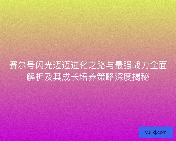 赛尔号闪光迈迈进化之路与最强战力全面解析及其成长培养策略深度揭秘
