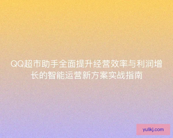 QQ超市助手全面提升经营效率与利润增长的智能运营新方案实战指南 QQ超市助手全面提升经营效率与利润增长的智能运营新方案实战指南
