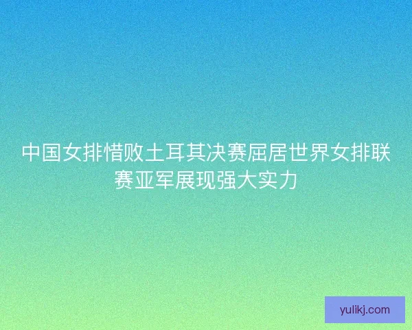 中国女排惜败土耳其决赛屈居世界女排联赛亚军展现强大实力