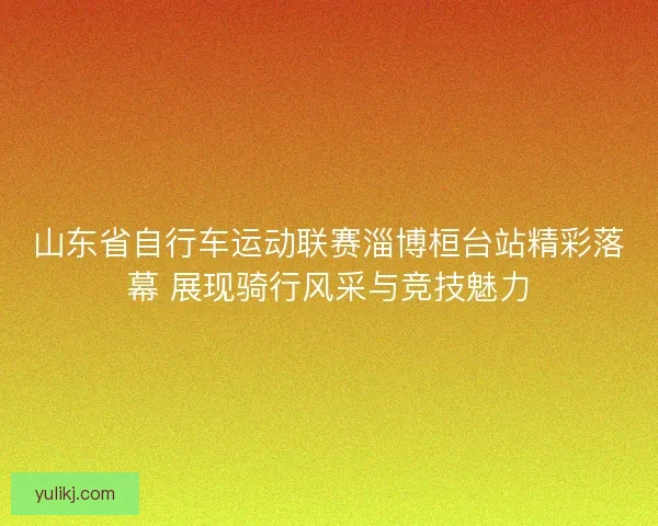 山东省自行车运动联赛淄博桓台站精彩落幕 展现骑行风采与竞技魅力