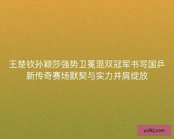 王楚钦孙颖莎强势卫冕混双冠军书写国乒新传奇赛场默契与实力并肩绽放