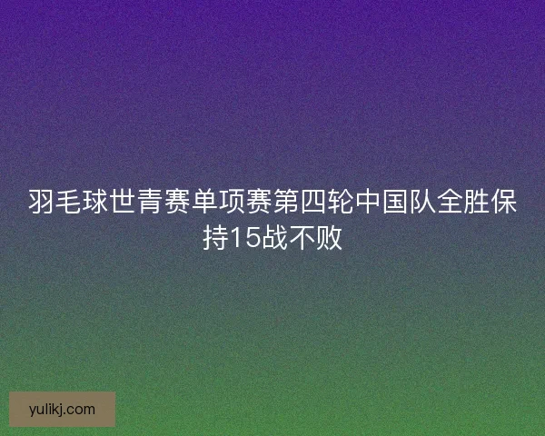 羽毛球世青赛单项赛第四轮中国队全胜保持15战不败 羽毛球世青赛单项赛第四轮中国队全胜保持15战不败