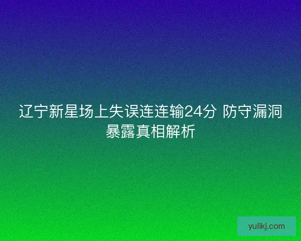 辽宁新星场上失误连连输24分 防守漏洞暴露真相解析 辽宁新星场上失误连连输24分 防守漏洞暴露真相解析