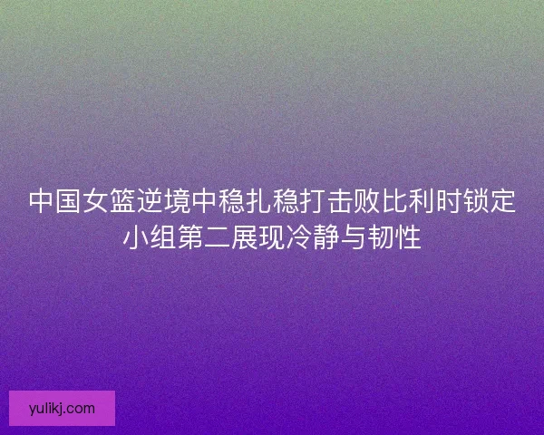 中国女篮逆境中稳扎稳打击败比利时锁定小组第二展现冷静与韧性