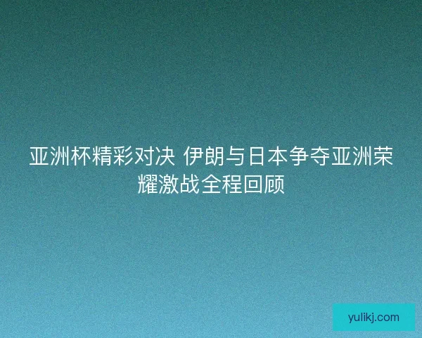 亚洲杯精彩对决 伊朗与日本争夺亚洲荣耀激战全程回顾