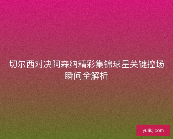切尔西对决阿森纳精彩集锦球星关键控场瞬间全解析