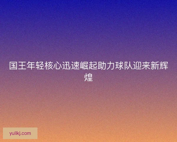 国王年轻核心迅速崛起助力球队迎来新辉煌