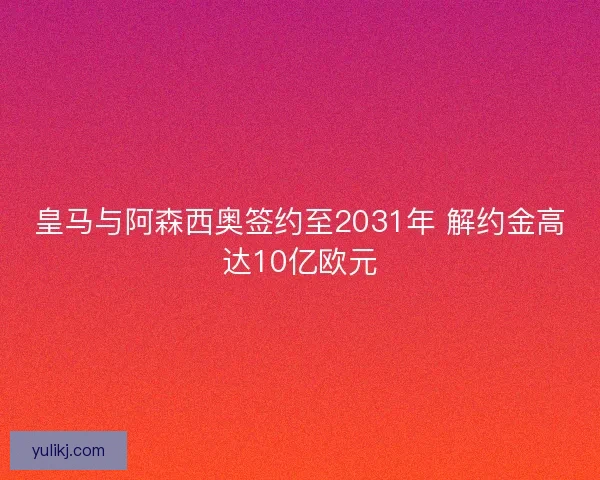 皇马与阿森西奥签约至2031年 解约金高达10亿欧元