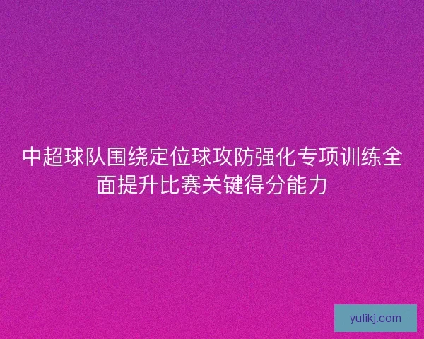 中超球队围绕定位球攻防强化专项训练全面提升比赛关键得分能力 中超球队围绕定位球攻防强化专项训练全面提升比赛关键得分能力