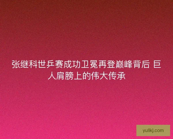 张继科世乒赛成功卫冕再登巅峰背后 巨人肩膀上的伟大传承