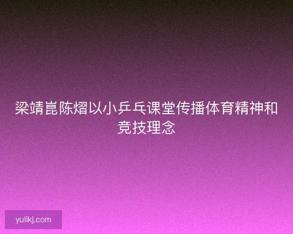 梁靖崑陈熠以小乒乓课堂传播体育精神和竞技理念 梁靖崑陈熠以小乒乓课堂传播体育精神和竞技理念
