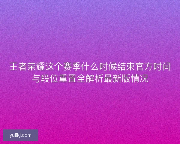 王者荣耀这个赛季什么时候结束官方时间与段位重置全解析最新版情况 王者荣耀这个赛季什么时候结束官方时间与段位重置全解析最新版情况