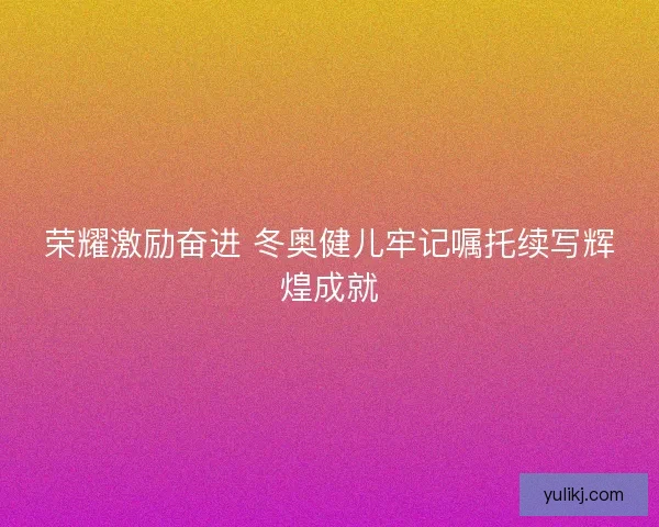 荣耀激励奋进 冬奥健儿牢记嘱托续写辉煌成就 荣耀激励奋进 冬奥健儿牢记嘱托续写辉煌成就
