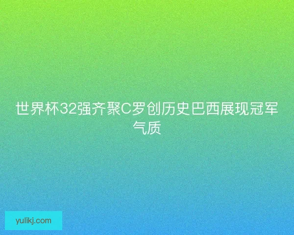 世界杯32强齐聚C罗创历史巴西展现冠军气质