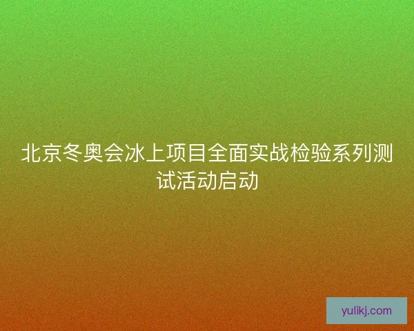 北京冬奥会冰上项目全面实战检验系列测试活动启动