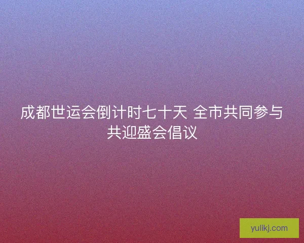 成都世运会倒计时七十天 全市共同参与共迎盛会倡议 成都世运会倒计时七十天 全市共同参与共迎盛会倡议