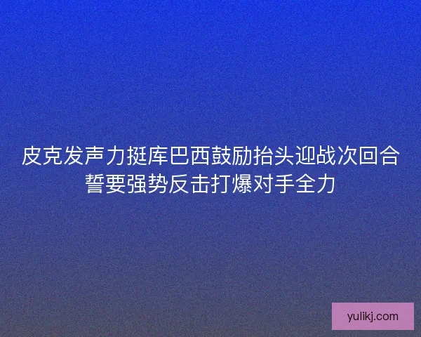 皮克发声力挺库巴西鼓励抬头迎战次回合誓要强势反击打爆对手全力 皮克发声力挺库巴西鼓励抬头迎战次回合誓要强势反击打爆对手全力