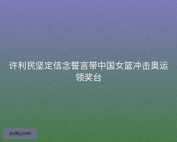 许利民坚定信念誓言带中国女篮冲击奥运领奖台