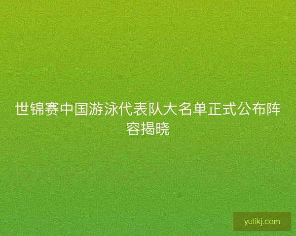 世锦赛中国游泳代表队大名单正式公布阵容揭晓 世锦赛中国游泳代表队大名单正式公布阵容揭晓