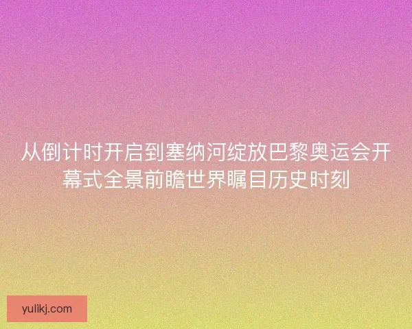 从倒计时开启到塞纳河绽放巴黎奥运会开幕式全景前瞻世界瞩目历史时刻