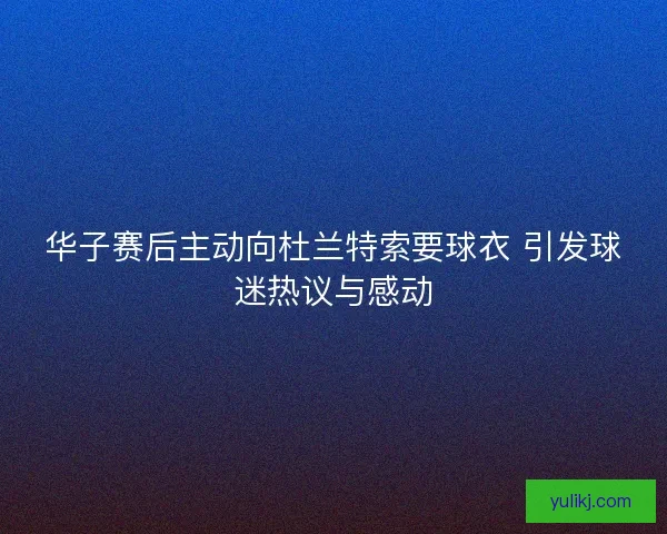 华子赛后主动向杜兰特索要球衣 引发球迷热议与感动