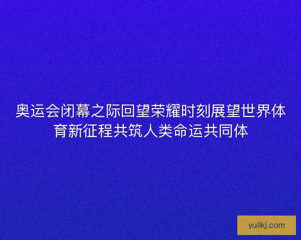 奥运会闭幕之际回望荣耀时刻展望世界体育新征程共筑人类命运共同体 奥运会闭幕之际回望荣耀时刻展望世界体育新征程共筑人类命运共同体