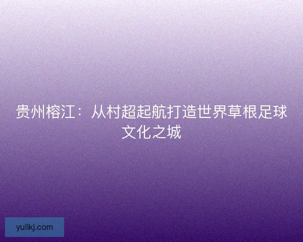 贵州榕江:从村超起航打造世界草根足球文化之城 贵州榕江:从村超起航打造世界草根足球文化之城