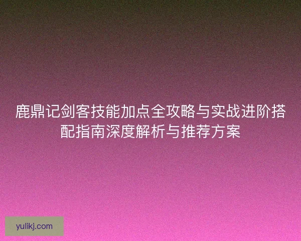 鹿鼎记剑客技能加点全攻略与实战进阶搭配指南深度解析与推荐方案