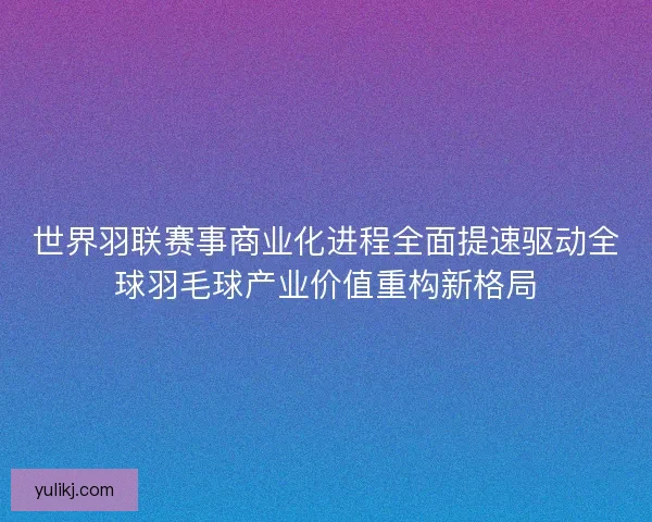 世界羽联赛事商业化进程全面提速驱动全球羽毛球产业价值重构新格局