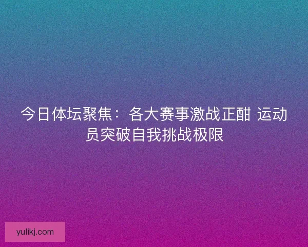 今日体坛聚焦：各大赛事激战正酣 运动员突破自我挑战极限
