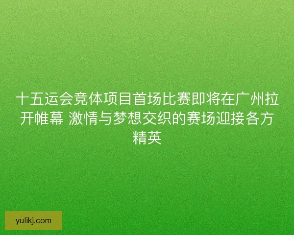 十五运会竞体项目首场比赛即将在广州拉开帷幕 激情与梦想交织的赛场迎接各方精英