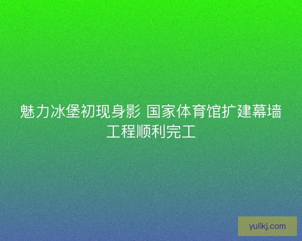 魅力冰堡初现身影 国家体育馆扩建幕墙工程顺利完工