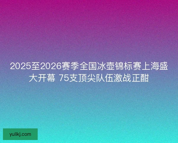 2025至2026赛季全国冰壶锦标赛上海盛大开幕 75支顶尖队伍激战正酣