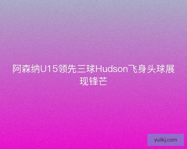 阿森纳U15领先三球Hudson飞身头球展现锋芒 阿森纳U15领先三球Hudson飞身头球展现锋芒