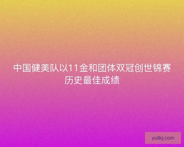 中国健美队以11金和团体双冠创世锦赛历史最佳成绩 中国健美队以11金和团体双冠创世锦赛历史最佳成绩